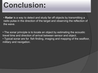 Conclusion:
• Radar is a way to detect and study far off objects by transmitting a
radio pulse in the direction of the target and observing the reflection of
the wave.
• The sonar principle is to locate an object by estimating the acoustic
travel time and direction of arrival between sensor and object.
• Typical sonar are for fish finding, imaging and mapping of the seafloor,
military and navigation.
 