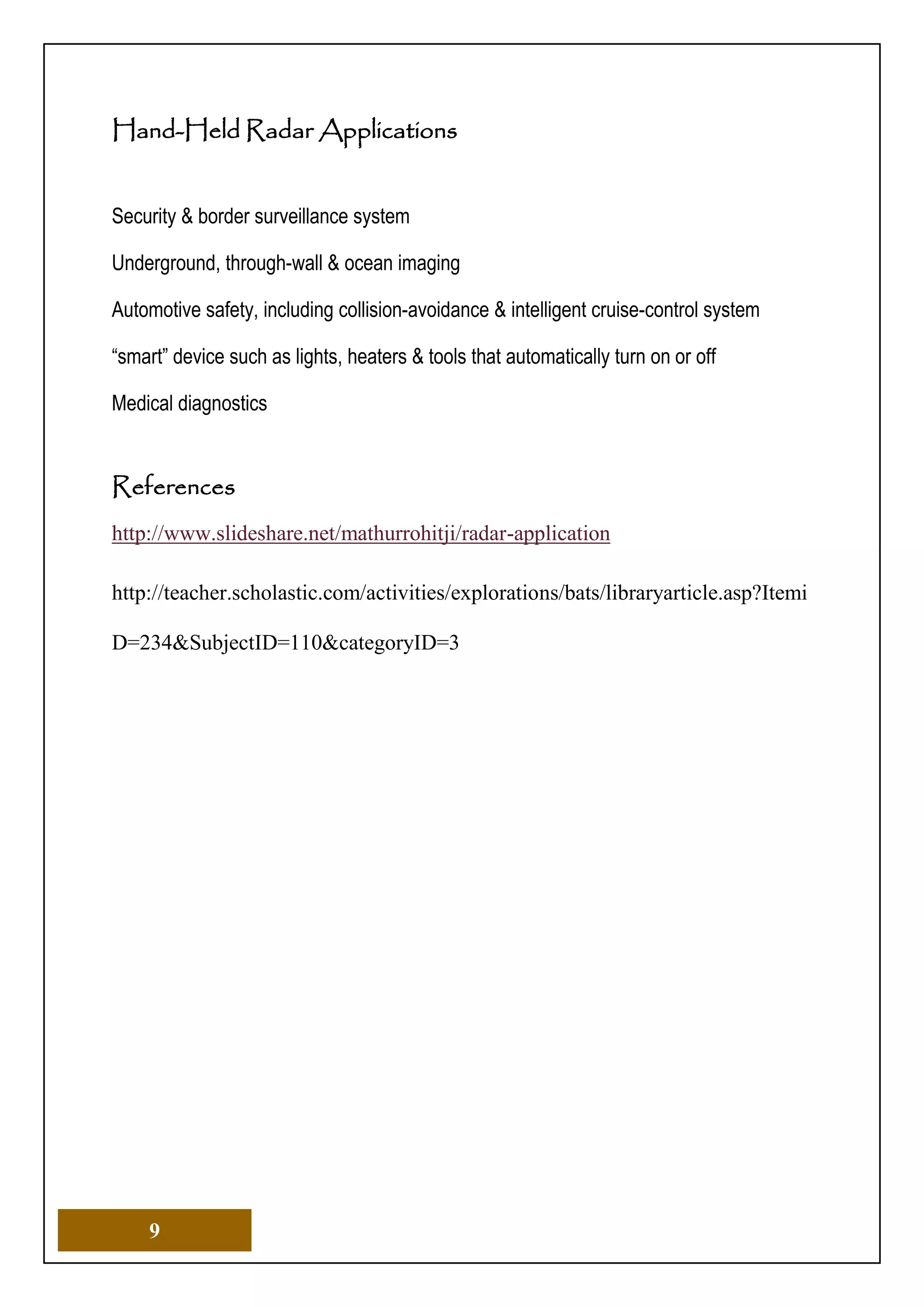 9
Hand-Held Radar Applications
Security & border surveillance system
Underground, through-wall & ocean imaging
Automotive safety, including collision-avoidance & intelligent cruise-control system
“smart” device such as lights, heaters & tools that automatically turn on or off
Medical diagnostics
References
http://www.slideshare.net/mathurrohitji/radar-application
http://teacher.scholastic.com/activities/explorations/bats/libraryarticle.asp?Itemi
D=234&SubjectID=110&categoryID=3
 