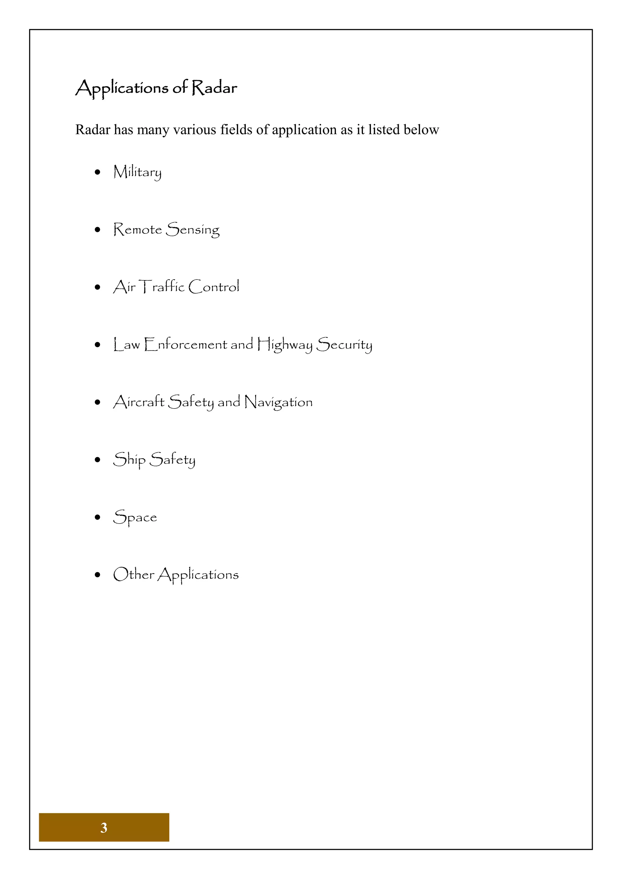 3
Applications of Radar
Radar has many various fields of application as it listed below
 Military
 Remote Sensing
 Air Traffic Control
 Law Enforcement and Highway Security
 Aircraft Safety and Navigation
 Ship Safety
 Space
 Other Applications
 