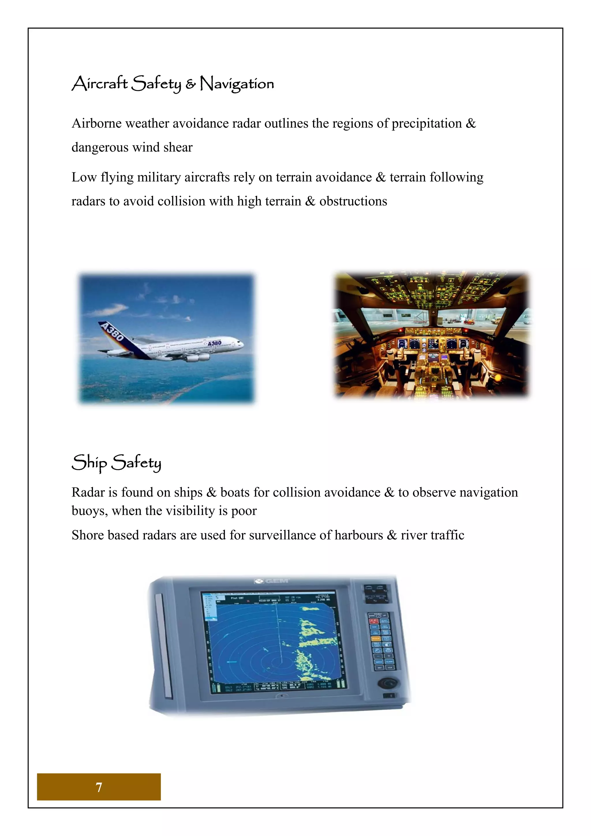 7
Aircraft Safety & Navigation
Airborne weather avoidance radar outlines the regions of precipitation &
dangerous wind shear
Low flying military aircrafts rely on terrain avoidance & terrain following
radars to avoid collision with high terrain & obstructions
Ship Safety
Radar is found on ships & boats for collision avoidance & to observe navigation
buoys, when the visibility is poor
Shore based radars are used for surveillance of harbours & river traffic
 