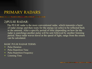 PRIMARY RADARS 2)PULSE RADAR: The PULSE radar is the more conventional radar, which transmits a burst of radar energy and then waits for the energy (or echo) to be reflected back to the antenna. After a specific period of time (depending on how far the radar is searching) another pulse will be sent followed by another listening period. Since radar waves travel at the speed of light, range from the return can be calculated.  BASIC PULSE RADAR TERMS: Pulse Duration Pulse Repetition Time Pulse Repetition Frequency Listening Time 