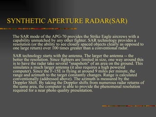 SYNTHETIC APERTURE RADAR(SAR) The SAR mode of the APG-70 provides the Strike Eagle aircrews with a capability unmatched by any other fighter. SAR technology provides a resolution (or the ability to see closely spaced objects clearly as opposed to one large return) over 100 times greater than a conventional radar. SAR technology starts with the antenna. The larger the antenna -- the better the resolution. Since fighters are limited in size, one way around this is to have the radar take several "snapshots" of an area on the ground. This simulates a much larger antenna (it also requires a high powered computer). Since the F-15E is flying at around 9 miles per minute, the range and azimuth to the target constantly changes. Range is calculated conventionally (addressed above). The azimuth is measured by the Doppler Shift. By taking the Doppler shifts from numerous radar returns of the same area, the computer is able to provide the phenomenal resolution required for a near photo quality presentation.  