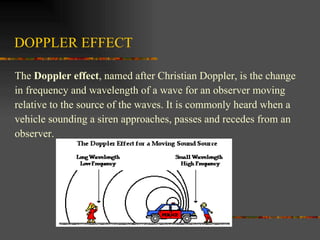 DOPPLER EFFECT The  Doppler effect , named after Christian Doppler, is the change  in frequency and wavelength of a wave for an observer moving  relative to the source of the waves. It is commonly heard when a  vehicle sounding a siren approaches, passes and recedes from an  observer.  