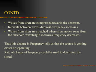 CONTD Waves from siren are compressed towards the observer. Intervals between waves diminish frequency increases.  Waves from siren are stretched when siren moves away from the observer, wavelength increases frequency decreases. Thus this change in Frequency tells us that the source is coming  closer or separating. Rate of change of frequency could be used to determine the  speed.  
