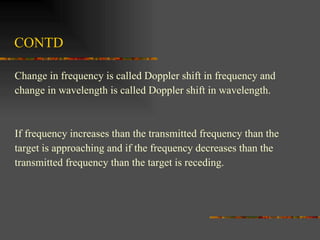 CONTD Change in frequency is called Doppler shift in frequency and  change in wavelength is called Doppler shift in wavelength.  If frequency increases than the transmitted frequency than the  target is approaching and if the frequency decreases than the  transmitted frequency than the target is receding.  