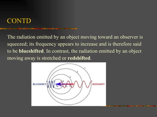 CONTD The radiation emitted by an object moving toward an observer is  squeezed; its frequency appears to increase and is therefore said  to be  blueshifted . In contrast, the radiation emitted by an object  moving away is stretched or  redshifted .  