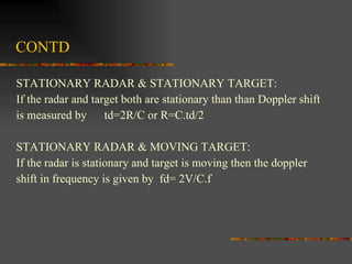 CONTD STATIONARY RADAR & STATIONARY TARGET: If the radar and target both are stationary than than Doppler shift  is measured by  td=2R/C or R=C.td/2 STATIONARY RADAR & MOVING TARGET: If the radar is stationary and target is moving then the doppler  shift in frequency is given by  fd= 2V/C.f  