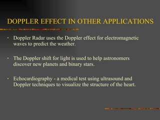 DOPPLER EFFECT IN OTHER APPLICATIONS Doppler Radar uses the Doppler effect for electromagnetic waves to predict the weather.  The Doppler shift for light is used to help astronomers discover new planets and binary stars.  Echocardiography - a medical test using ultrasound and Doppler techniques to visualize the structure of the heart.  