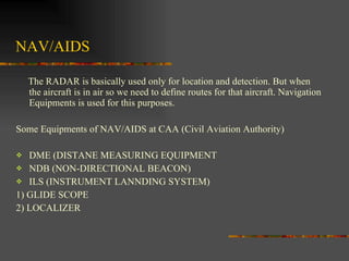 NAV/AIDS The RADAR is basically used only for location and detection. But when the aircraft is in air so we need to define routes for that aircraft. Navigation Equipments is used for this purposes. Some Equipments of NAV/AIDS at CAA (Civil Aviation Authority) DME (DISTANE MEASURING EQUIPMENT NDB (NON-DIRECTIONAL BEACON) ILS (INSTRUMENT LANNDING SYSTEM) 1) GLIDE SCOPE 2) LOCALIZER 