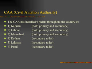 CAA (Civil Aviation Authority) The CAA has installed 9 radars throughout the country at: 1) Karachi (both primary and secondary) 2) Lahore (both primary and secondary) 3) Islamabad (both primary and secondary) 4) Rojhan (secondary radar) 5) Lakpass (secondary radar) 6) Pasni (secondary radar) 