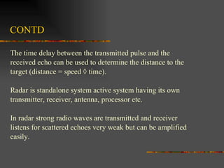 CONTD The time delay between the transmitted pulse and the  received echo can be used to determine the distance to the target (distance = speed × time).  Radar is standalone system active system having its own  transmitter, receiver, antenna, processor etc. In radar strong radio waves are transmitted and receiver  listens for scattered echoes very weak but can be amplified  easily. 