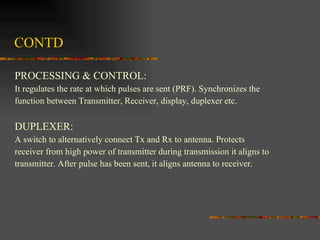 CONTD PROCESSING & CONTROL: It regulates the rate at which pulses are sent (PRF). Synchronizes the  function between Transmitter, Receiver, display, duplexer etc. DUPLEXER: A switch to alternatively connect Tx and Rx to antenna. Protects  receiver from high power of transmitter during transmission it aligns to  transmitter. After pulse has been sent, it aligns antenna to receiver.  