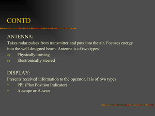 CONTD ANTENNA: Takes radar pulses from transmitter and puts into the air. Focuses energy  into the well designed beam. Antenna is of two types  Physically moving Electronically steered DISPLAY: Presents received information to the operator. It is of two types PPI (Plan Position Indicator) A-scope or A-scan  