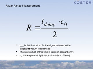 Radar Range Measurement
• tdelay
is the time taken for the signal to travel to the
target and return to radar site
• (therefore a half of this time is taken in account only)
• c0
is the speed of light (approximately 3·108
m/s)
0
2
delay
t c
R


 