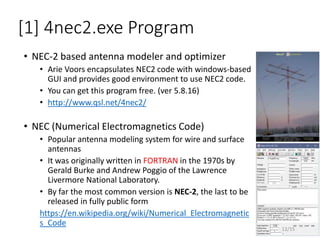 [1] 4nec2.exe Program
• NEC-2 based antenna modeler and optimizer
• Arie Voors encapsulates NEC2 code with windows-based
GUI and provides good environment to use NEC2 code.
• You can get this program free. (ver 5.8.16)
• http://www.qsl.net/4nec2/
• NEC (Numerical Electromagnetics Code)
• Popular antenna modeling system for wire and surface
antennas
• It was originally written in FORTRAN in the 1970s by
Gerald Burke and Andrew Poggio of the Lawrence
Livermore National Laboratory.
• By far the most common version is NEC-2, the last to be
released in fully public form
https://en.wikipedia.org/wiki/Numerical_Electromagnetic
s_Code
12/15
 