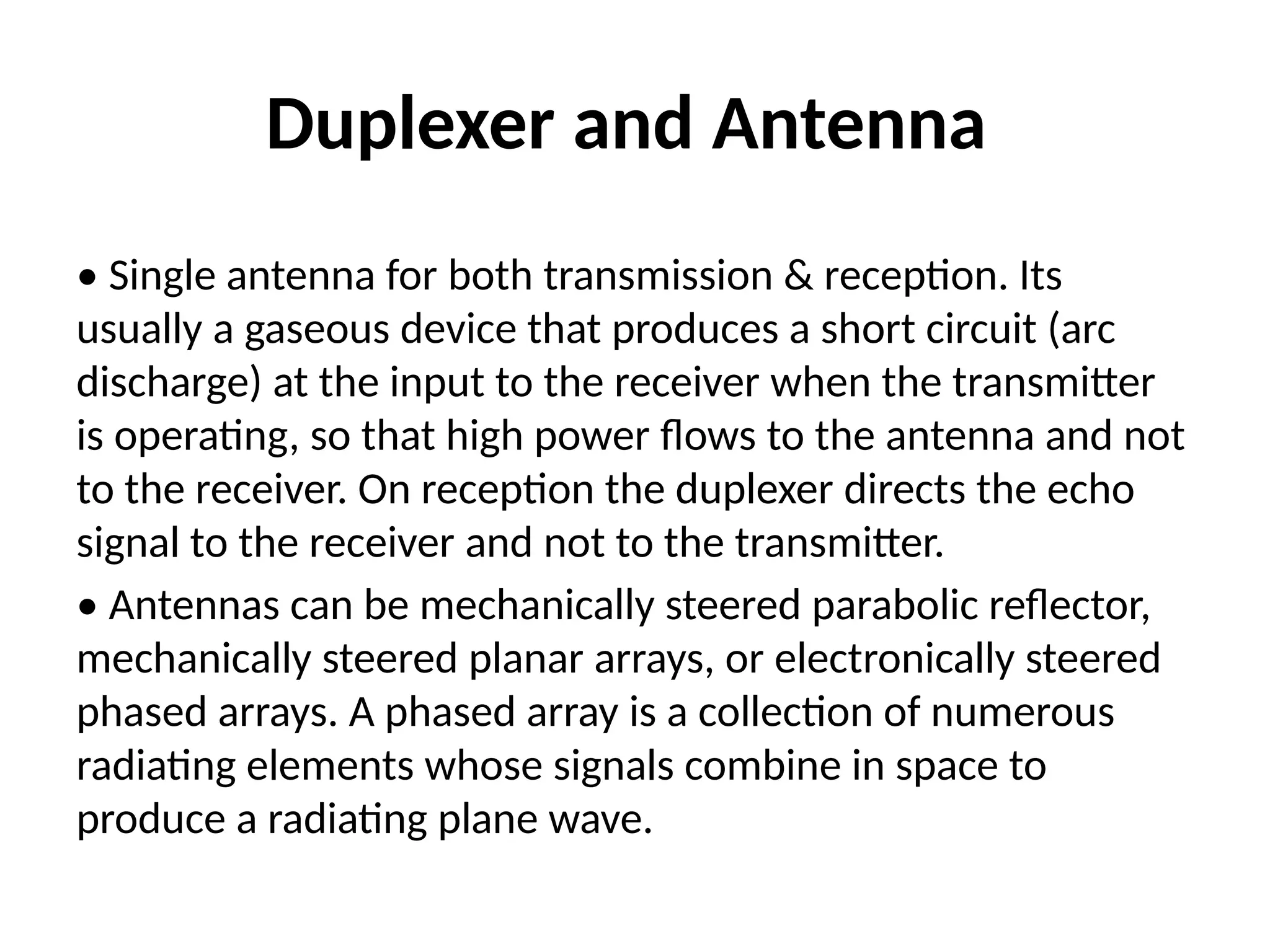 Duplexer and Antenna
• Single antenna for both transmission & reception. Its
usually a gaseous device that produces a short circuit (arc
discharge) at the input to the receiver when the transmitter
is operating, so that high power flows to the antenna and not
to the receiver. On reception the duplexer directs the echo
signal to the receiver and not to the transmitter.
• Antennas can be mechanically steered parabolic reflector,
mechanically steered planar arrays, or electronically steered
phased arrays. A phased array is a collection of numerous
radiating elements whose signals combine in space to
produce a radiating plane wave.
 