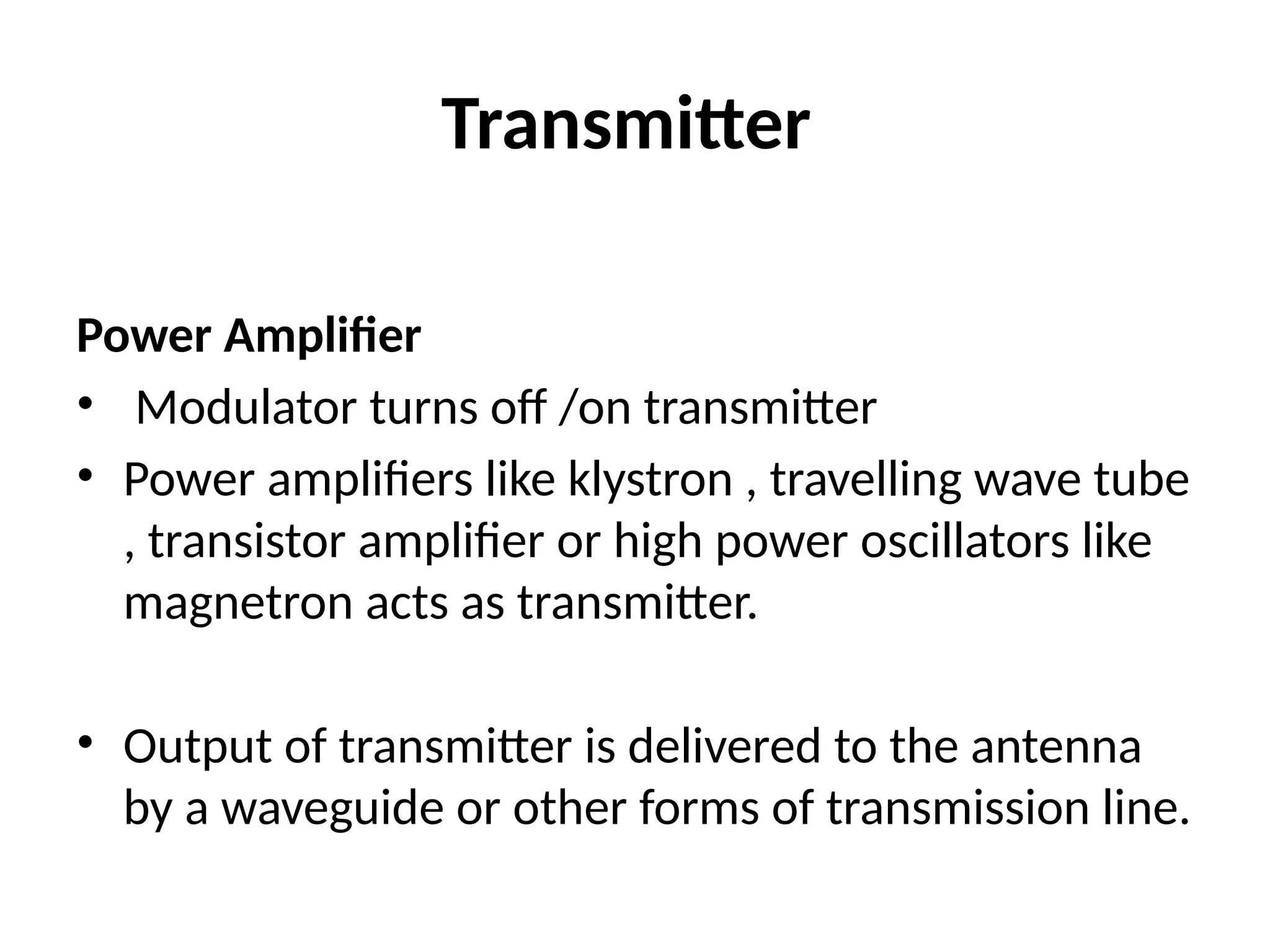 Transmitter
Power Amplifier
• Modulator turns off /on transmitter
• Power amplifiers like klystron , travelling wave tube
, transistor amplifier or high power oscillators like
magnetron acts as transmitter.
• Output of transmitter is delivered to the antenna
by a waveguide or other forms of transmission line.
 