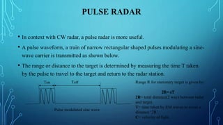 PULSE RADAR
• In context with CW radar, a pulse radar is more useful.
• A pulse waveform, a train of narrow rectangular shaped pulses modulating a sine-
wave carrier is transmitted as shown below.
• The range or distance to the target is determined by measuring the time T taken
by the pulse to travel to the target and return to the radar station.
ToffTon
Pulse modulated sine wave
Range R for stationary target is given by:
2R= total distance(2 way) between radar
and target.
T= time taken by EM waves to cover a
distance ‘2R’.
C= velocity of light.
 