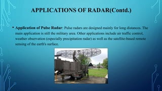 APPLICATIONS OF RADAR(Contd.)
• Application of Pulse Radar: Pulse radars are designed mainly for long distances. The
main application is still the military area. Other applications include air traffic control,
weather observation (especially precipitation radar) as well as the satellite-based remote
sensing of the earth's surface.
 