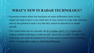 WHAT’S NEW IN RADAR TECHNOLOGY?
• In present scenario where war machines are made deliberately sleek. In fact
targets are made to have a very small area of cross section to evade radar detection
and are also painted in such a way that they cannot be detected as in stealth
aircraft.
• The United States has two aircrafts, the B-2 bomber and F-117 A fighter that
employs stealth technology to make aircraft “practically invisible” to radar. This
technology was under development for 20 years and in recent it was used during
attack on Osama-Bin-Laaden in Abbottabad(Pakistan).
 