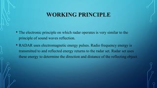 WORKING PRINCIPLE
• The electronic principle on which radar operates is very similar to the
principle of sound waves reflection.
• RADAR uses electromagnetic energy pulses. Radio frequency energy is
transmitted to and reflected energy returns to the radar set. Radar set uses
these energy to determine the direction and distance of the reflecting object.
 