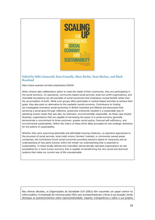 10
Edited by Mike Gismondi, Sean Connelly, Mary Beckie, Sean Markey, and Mark
Roseland
http://www.aupress.ca/index.php/books/120246
When citizens take collaborative action to meet the needs of their community, they are participating in
the social economy. Co-operatives, community-based social services, local non-profit organizations, and
charitable foundations are all examples of social economies that emphasize mutual benefit rather than
the accumulation of profit. While such groups often participate in market-based activities to achieve their
goals, they also pose an alternative to the capitalist market economy. Contributors to Scaling
Up investigated innovative social economies in British Columbia and Alberta and discovered that
achieving a social good through collective, grassroots enterprise resulted in a sustainable way of
satisfying human needs that was also, by extension, environmentally responsible. As these case studies
illustrate, organizations that are capable of harnessing the power of a social economy generally
demonstrate a commitment to three outcomes: greater social justice, financial self-sufficiency, and
environmental sustainability. Within the matrix of these three allied principles lie new strategic directions
for the politics of sustainability.
Whether they were examining attainable and affordable housing initiatives, co-operative approaches to
the provision of social services, local credit unions, farmers’ markets, or community-owned power
companies, the contributors found social economies providing solutions based on reciprocity and an
understanding of how parts function within the whole—an understanding that is essential to
sustainability. In these locally defined and controlled, democratically operated organizations we see
possibilities for a more human economy that is capable of transforming the very social and technical
systems that make our current way of life unsustainable.
Nas últimas décadas, as Organizações da Sociedade Civil (OSCs) têm assumido um papel central na
esfera pública. A ampliação do interesse pelas OSCs veio acompanhada por críticas à sua atuação, tendo
destaque os questionamentos sobre representatividade, impacto, transparência e sobre a sua própria
 