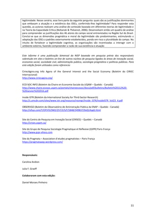 11
legitimidade. Nesse cenário, esse livro parte da seguinte pergunta: quais são as justificações dominantes
que embasam a atuação e a existência das OSCs, conferindo-lhes legitimidade? Para responder esta
questão, as autoras realizam uma análise de conteúdo baseada em diferentes teorias de legitimidade e
na Teoria da Capacidade Crítica (Boltanski & Thévenot, 2006). Desenvolvem então um quadro de análise
para compreender as justificações dos 46 atores do campo social entrevistados na Região Sul do Brasil.
Conclui-se que as dimensões pragmática e moral da legitimidade são predominantes, estimulando a
adaptação das OSCs a padrões externamente estabelecidos, pondo em risco a pluralidade do campo. No
intuito de fortalecer a legitimidade cognitiva, as organizações são incentivadas a interagir com o
ambiente externo, fazendo compreender a razão de sua existência e atuação
Este informe é uma publicação bimensal do NISP baseada em pesquisa prévia dos responsáveis
sobretudo em sites e boletins on-line de outros núcleos de pesquisa ligados às áreas de inovação social,
economia social, sociedade civil, administração pública, sociologia pragmática e políticas públicas. Para
este edição foram utilizados como referencia:
CiriecAgora.org Info Agora of the General Interest and the Social Economy (Boletim do CIRIEC
Internacional)
http://www.ciriecagora.org/
ECO-SOC INFO (Boletim da Chaire en Economie Sociale da UQAM – Quebéc - Canadá)
http://www.chaire.ecosoc.uqam.ca/portals/chaireecosoc/docs/pdf/bulletins/Bulletin%20112%20-
%20Janvier%202016.pdf
Inside ISTR (Boletim da International Society for Third-Sector Research)
http://c.ymcdn.com/sites/www.istr.org/resource/resmgr/Inside_ISTR/InsideISTR_Vol23_4.pdf
OBSERVGO (Boletim do Observatório de Aministração Pública da ENAP – Quebéc - Canadá)
http://ofsys.com/T/OFSYS/SM2/257/2/S/F/5848/349837/0oQ14ygG.html
Site do Centro de Pesquisa em Inovação Social (CRISES) – Quebéc – Canadá
http://crises.uqam.ca/
Site do Grupo de Pesquisa Sociologie Pragmatique et Reflexive (GSPR) Paris-França
http://www.gspr-ehess.com
Site da Pragmata – Association d`etudes pragmatistes – Paris França
https://pragmataaep.wordpress.com/
Responsáveis:
Carolina Andion
Julia F. Graeff
Colaboraram com esta edição:
Daniel Moraes Pinheiro
 