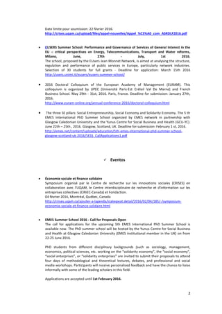 2
Date limite pour soumission: 22 février 2016.
http://crises.uqam.ca/upload/files/appel-nouvelles/Appel_%C3%A0_com_ASRDLF2016.pdf
 EUSERS Summer School: Performance and Governance of Services of General Interest in the
EU -: critical perspectives on Energy, Telecommunications, Transport and Water reforms,
Milano, June, 27th - July, 1st 2016.
The school, proposed by the EUsers Jean Monnet Network, is aimed at analysing the structure,
regulation and performance of public services in Europe, particularly network industries.
Selection of 30 students for full grants - Deadline for application: March 15th 2016
http://users.unimi.it/eusers/eusers-summer-school/
 2016 Doctoral Colloquium of the European Academy of Management (EURAM). This
colloquium is organized by UPEC (Université Paris-Est Créteil Val De Marne) and French
Business School. May 29th - 31st, 2016. Paris, France. Deadline for submission: January 27th,
2016.
http://www.euram-online.org/annual-conference-2016/doctoral-colloquium.html
 The three SE pillars: Social Entrepreneurship, Social Economy and Solidarity Economy. The 5 th
EMES International PhD Summer School organized by EMES network in partnership with
Glasgow Caledonian University and the Yunus Centre for Social Business and Health (GCU-YC).
June 22th – 25th , 2016. Glasgow, Scotland, UK. Deadline for submission: February 1 st, 2016.
http://emes.net/content/uploads/education/5th-emes-international-phd-summer-school-
glasgow-scotland-uk-2016/5ESS_CallApplications1.pdf
 Eventos
 Économie sociale et finance solidaire
Symposium organisé par le Centre de recherche sur les innovations sociales (CRISES) en
collaboration avec l'UQAM, le Centre interdisciplinaire de recherche et d'information sur les
entreprises collectives (CIRIEC-Canada) et Fondaction.
04 février 2016, Montréal, Québec, Canada
http://crises.uqam.ca/ajouter-a-lagenda/icalrepeat.detail/2016/02/04/185/-/symposium-
economie-sociale-et-finance-solidaire.html
 EMES Summer School 2016 - Call for Proposals Open
The call for applications for the upcoming 5th EMES International PhD Summer School is
available now. The PhD summer school will be hosted by the Yunus Centre for Social Business
and Health at Glasgow Caledonian University (EMES institutional member in the UK) on from
22-25 June 2016.
PhD students from different disciplinary backgrounds (such as sociology, management,
economics, political sciences, etc. working on the “solidarity economy”, the “social economy”,
“social enterprises”, or “solidarity enterprises” are invited to submit their proposals to attend
four days of methodological and theoretical lectures, debates, and professional and social
media workshops. Participants will receive personalised feedback and have the chance to liaise
informally with some of the leading scholars in this field.
Applications are accepted until 1st February 2016.
 