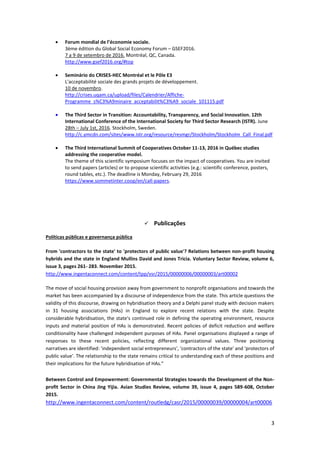 3
 Forum mondial de l’économie sociale.
3ème édition du Global Social Economy Forum – GSEF2016.
7 a 9 de setembro de 2016. Montréal, QC, Canada.
http://www.gsef2016.org/#top
 Seminário do CRISES-HEC Montréal et le Pôle E3
L'acceptabilité sociale des grands projets de développement.
10 de novembro.
http://crises.uqam.ca/upload/files/Calendrier/Affiche-
Programme_s%C3%A9minaire_acceptabilit%C3%A9_sociale_101115.pdf
 The Third Sector in Transition: Accountability, Transparency, and Social Innovation. 12th
International Conference of the International Society for Third Sector Research (ISTR). June
28th – July 1st, 2016. Stockholm, Sweden.
http://c.ymcdn.com/sites/www.istr.org/resource/resmgr/Stockholm/Stockholm_Call_Final.pdf
 The Third International Summit of Cooperatives October 11-13, 2016 in Québec studies
addressing the cooperative model.
The theme of this scientific symposium focuses on the impact of cooperatives. You are invited
to send papers (articles) or to propose scientific activities (e.g.: scientific conference, posters,
round tables, etc.). The deadline is Monday, February 29, 2016
https://www.sommetinter.coop/en/call-papers.
 Publicações
Políticas públicas e governança pública
From 'contractors to the state' to 'protectors of public value'? Relations between non-profit housing
hybrids and the state in England Mullins David and Jones Tricia. Voluntary Sector Review, volume 6,
issue 3, pages 261- 283. November 2015.
http://www.ingentaconnect.com/content/tpp/vsr/2015/00000006/00000003/art00002
The move of social housing provision away from government to nonprofit organisations and towards the
market has been accompanied by a discourse of independence from the state. This article questions the
validity of this discourse, drawing on hybridisation theory and a Delphi panel study with decision makers
in 31 housing associations (HAs) in England to explore recent relations with the state. Despite
considerable hybridisation, the state's continued role in defining the operating environment, resource
inputs and material position of HAs is demonstrated. Recent policies of deficit reduction and welfare
conditionality have challenged independent purposes of HAs. Panel organisations displayed a range of
responses to these recent policies, reflecting different organizational values. Three positioning
narratives are identified: 'independent social entrepreneurs', 'contractors of the state' and 'protectors of
public value'. The relationship to the state remains critical to understanding each of these positions and
their implications for the future hybridisation of HAs.”
Between Control and Empowerment: Governmental Strategies towards the Development of the Non-
profit Sector in China Jing Yijia. Asian Studies Review, volume 39, issue 4, pages 589-608, October
2015.
http://www.ingentaconnect.com/content/routledg/casr/2015/00000039/00000004/art00006
 