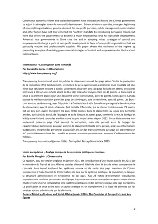 4
Continuous economic reform and social development have induced and forced the Chinese government
to adjust its strategies towards non-profit development. Enhanced state capacities, emergent legitimacy
of non-profit organizations, genuine demand for non-profit partners, public management modernization
and other factors have not only enriched the “control” mandate by introducing persuasive means, but
have also driven the government to become a major empowering force for non-profit development.
Advanced local governments in China take the lead in adopting mixed strategies of control and
empowerment to forge a path of non-profit development in favor of non-profit organizations that are
politically inactive and professionally capable. This paper shows the resilience of the regime by
presenting examples of evolving governmental strategies of control and empowerment at the local and
national levels.
International – La corruption dans le monde
Par Alexandru Gurau - L'Observatoire
http://www.transparency.org/
Transparency International vient de publier le classement annuel des pays selon l’indice de perception
de la corruption (IPC). Globalement, le nombre de pays ayant réussi à améliorer leurs résultats est plus
élevé que celui dont le score a baissé. Cependant, deux tiers des 168 pays évalués ont obtenu des scores
inférieurs à 50, sur une échelle allant de 0 à 100, le résultat moyen étant de 43 points. Le Danemark se
situe à la première place pour une deuxième année consécutive, avec 91 points, tandis que le Canada
occupe la meilleure position parmi les pays des Amériques, soit la neuvième, avec 83 points. Les États-
Unis sont au seizième rang, avec 76 points. La Corée du Nord et la Somalie se partagent la dernière place
du classement, avec 8 points chacune. Fait notable, l’Australie, qui se classe treizième avec 79 points,
est un des pays ayant enregistré les plus fortes baisses dans le classement au cours des dernières
années, aux côtés du Brésil, de l’Espagne et de la Turquie. D’autres pays, comme la Grèce, le Sénégal et
le Royaume-Uni ont connu les améliorations les plus importantes depuis 2012. Cette étude montre non
seulement qu’aucun pays n’est exempt de corruption, mais elle permet aussi de dégager les
caractéristiques communes aux pays en tête de classement (liberté de la presse, accès aux informations
budgétaires, intégrité des personnes au pouvoir, etc.) et les traits communs aux pays qui présentent un
IPC particulièrement élevé (ex. : conflit et guerre, mauvaise gouvernance, manque d’indépendance des
médias).
Transparency International (janvier 2016). Corruption Perceptions Index 2015
Union européenne – Analyse comparée des systèmes politiques et sociaux
Par Estelle Mongbé - L'Observatoire
Ce rapport, paru en version anglaise en janvier 2016, est la traduction d’une étude publiée en 2015 par
le ministère du Travail et des Affaires sociales allemand. Réalisée dans le but de mieux comprendre le
contexte dans lequel évoluent les systèmes sociaux et de santé des pays membres de l’Union
européenne, l’étude fournit de l’information de base sur le système politique, la population, la langue,
la structure administrative et l’économie de ces pays. Aux 28 fiches d’information individuelles
s’ajoutent une synthèse permettant de dégager les grandes tendances européennes pour chaque thème
étudié et une analyse comparative des systèmes politiques et des services sociaux des pays européens.
La publication se veut avant tout un guide pratique et un complément à la base de données sur les
services sociaux administrée par le Ministère.
General Ministry of Labour and Social Affairs (janvier 2016). The Countries of Europe Facts and key
figures
 