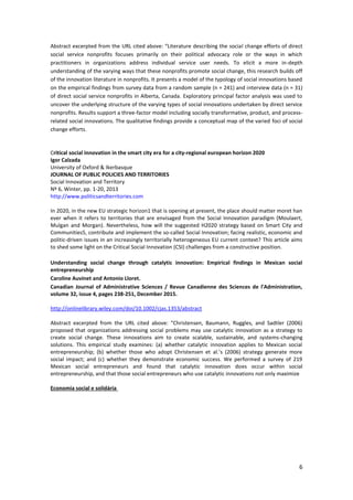 6
Abstract excerpted from the URL cited above: “Literature describing the social change efforts of direct
social service nonprofits focuses primarily on their political advocacy role or the ways in which
practitioners in organizations address individual service user needs. To elicit a more in-depth
understanding of the varying ways that these nonprofits promote social change, this research builds off
of the innovation literature in nonprofits. It presents a model of the typology of social innovations based
on the empirical findings from survey data from a random sample (n = 241) and interview data (n = 31)
of direct social service nonprofits in Alberta, Canada. Exploratory principal factor analysis was used to
uncover the underlying structure of the varying types of social innovations undertaken by direct service
nonprofits. Results support a three-factor model including socially transformative, product, and process-
related social innovations. The qualitative findings provide a conceptual map of the varied foci of social
change efforts.
Critical social innovation in the smart city era for a city‐regional european horizon 2020
Igor Calzada
University of Oxford & Ikerbasque
JOURNAL OF PUBLIC POLICIES AND TERRITORIES
Social Innovation and Territory
Nº 6, Winter, pp. 1‐20, 2013
http://www.politicsandterritories.com
In 2020, in the new EU strategic horizon1 that is opening at present, the place should matter moret han
ever when it refers to territories that are envisaged from the Social Innovation paradigm (Moulaert,
Mulgan and Morgan). Nevertheless, how will the suggested H2020 strategy based on Smart City and
Communities5, contribute and implement the so‐called Social Innovation; facing realistic, economic and
politic‐driven issues in an increasingly territorially heterogeneous EU current context? This article aims
to shed some light on the Critical Social Innovation (CSI) challenges from a constructive position.
Understanding social change through catalytic innovation: Empirical findings in Mexican social
entrepreneurship
Caroline Auvinet and Antonio Lloret.
Canadian Journal of Administrative Sciences / Revue Canadienne des Sciences de l'Administration,
volume 32, issue 4, pages 238-251, December 2015.
http://onlinelibrary.wiley.com/doi/10.1002/cjas.1353/abstract
Abstract excerpted from the URL cited above: “Christensen, Baumann, Ruggles, and Sadtler (2006)
proposed that organizations addressing social problems may use catalytic innovation as a strategy to
create social change. These innovations aim to create scalable, sustainable, and systems-changing
solutions. This empirical study examines: (a) whether catalytic innovation applies to Mexican social
entrepreneurship; (b) whether those who adopt Christensen et al.’s (2006) strategy generate more
social impact; and (c) whether they demonstrate economic success. We performed a survey of 219
Mexican social entrepreneurs and found that catalytic innovation does occur within social
entrepreneurship, and that those social entrepreneurs who use catalytic innovations not only maximize
Economia social e solidária
 
