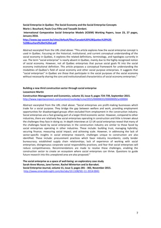 7
Social Enterprise in Québec: The Social Economy and the Social Enterprise Concepts
Marie J. Bouchard, Paulo Cruz Filho and Tassadit Zerdani.
International Comparative Social Enterprise Models (ICSEM) Working Papers, issue 23, 27 pages,
January 2016.
http://www.iap-socent.be/sites/default/files/Canada%20%28Quebec%29%20-
%20Bouchard%20et%20al.pdf
Abstract excerpted from the URL cited above: “This article explores how the social enterprise concept is
used in Québec. Focusing on the historical, institutional, and current conceptual understanding of the
social economy in Québec, it explores the related definitions, terminology, and typologies currently in
use. The term “social enterprise” is nearly absent in Québec, mainly due to the highly recognized notion
of social economy. However, not all Québec enterprises that pursue social goals fit into the social
economy institutional definition. This article proposes a conceptual framework for understanding the
modalities of Québec’s field of social economy and other social purpose enterprises. It suggests that
“social enterprises” in Québec are those that participate in the social purposes of the social economy
without necessarily sharing the core and institutionalized characteristics of social economy enterprises.”
Building a new third construction sector through social enterprise
Loosemore Martin
Construction Management and Economics, volume 33, issue 9, pages 724-739, September 2015.
http://www.ingentaconnect.com/content/routledg/rcme/2015/00000033/00000009/art00004
Abstract excerpted from the URL cited above: “Social enterprises are profit-making businesses which
trade for a social purpose. They bridge the gap between welfare and work, providing employment
opportunities for disadvantaged groups often excluded from employment in the construction industry.
Social enterprises are a fast-growing part of a larger third economic sector. However, compared to other
industries, there are relatively few social enterprises operating in construction and little is known about
the challenges they face in doing so. In-depth interviews at 12 UK social enterprises reveal that many of
the challenges faced by social enterprises in the construction industry are similar to those faced by
social enterprises operating in other industries. These include: building trust, managing hybridity;
securing finance; measuring social impact; and achieving scale. However, in addressing the lack of
sector-specific insights in social enterprise research, challenges unique to construction are also
identified. These include: procurement practices which favor industry incumbents; costly tender
bureaucracy; established supply chain relationships; lack of experience of working with social
enterprises; disingenuous corporate social responsibility practices; and fear that social enterprises will
reduce competitiveness. Recommendations are made to resolve these challenges, enabling the
construction sector to create an ecosystem where social enterprises can thrive. Questions to guide
future research into this unexplored area are also proposed.”
The social enterprise as a space of well-being: an exploratory case study
Sarah-Anne Munoz, Jane Farmer, Rachel Winterton and Jo Barraket.
Social Enterprise Journal, volume 11, issue 3, pages 281 - 302, November 2015.
http://www.emeraldinsight.com/doi/abs/10.1108/SEJ-11-2014-0041
 