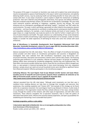 8
The purpose of this paper is to present an Australian case study and to explore how social enterprises
may be conceptualized as spaces of well-being that is the ways in which social enterprises, not explicitly
delivering health services, may be producing health and well-being benefits for those who come into
contact with them. A case study in Australia is used to explore in depth the mechanisms of wellbeing
production. Data were collected using ethnographic observation, focus groups and walking interviews.
Data were analyzed using thematic analysis, GIS and the lens of therapeutic assemblage. The case study
social enterprise produces well-being as integration, capability, security and therapy. The social
enterprise acts as a therapeutic assemblage with well-being “spoken”, “practiced” and “felt” within the
social enterprise. The ways in which well-being is generated are often linked to the productive element
of enterprise – and have the potential to contribute to tackling several contemporary health challenges
and inequalities relating to, for example, a lack of physical activity and levels of social isolation. This
paper draws on a single Australian case study but points to the need for further in-depth work in the
area of social enterprise and health. The paper advances our understanding of how social enterprises
may be linked to health and well-being. It goes beyond quantification of, for example, number of clients
helped, to consider the wider experience of well-being for those who come into contact with social
enterprises.
Role of Microfinance in Sustainable Developmentin Rural Bangladesh Mohummed Shofi Ullah
Mazumder. Sustainable Development, volume 23, issue 6, pages 396-413, November/December 2015.
http://onlinelibrary.wiley.com/doi/10.1002/sd.1599/abstract
Abstract excerpted from the URL cited above: “Here, the effects of length of microfinance borrowing,
service provider and other factors on microfinance participation and outcomes in Bangladesh are
investigated. Data were collected from 300 microfinance respondents using face-to-face semi-
structured interviews. Descriptive and econometric statistics were used for data analysis. The financing
authorities gave preference to rural, powerless, illiterate and poor people in all groups of candidates.
Spillover effects were minimized by considering endogeneity, attrition bias and unobserved bias. The
fixed effect instrumental variable method was used to show that the microfinance effects changed over
time, i.e. were greater in historical borrowing than in more recent borrowing. Farm size, repayment
behavior, savings amount per week and annual household income were identified as significant factors
that influenced recipients’ effective participation in the microfinance program.”
Cultivating Alliances: The Local Organic Food Co-ops Network Jennifer Sumner and Cassie Wever.
Canadian journal of nonprofit and social economy research Revue canadienne de recherche sur les
OBSL et l’économie sociale, volume 6, issue 2, pages65-79, December 2015.
http://www.anserj.ca/anser/index.php/cjnser/article/view/204
Abstract excerpted from the URL cited above: “Although social movements can lose their way in
neoliberal times, building alliances can help them to leverage their strengths and overcome their
weaknesses, thus avoiding cooptation and “mission drift.” One example of this strategy can be found
within the co-operative movement: the Local Organic Food Co-ops Network in Ontario. A pilot study of
six co-operatives in this organization reveals that they cultivate alliances in four ways: among member
co-ops, through the creation of the network, with other types of organizations, and with other social
movements. These alliances strengthen the co-operative movement, help to make the politics of
alternative food systems work, influence the economy toward cooperation, and open up possibilities for
establishing and maintaining a more sustainable food system.”
Sociologia pragmática, política e ação pública
L’observatoire Agricolede la Biodiversité. Vers un ré-ancragedes pratiquesdans leur milieu
Suzie Deschamps et Élise Demeulenaere
Études rurales, janvier-juin 2015, 195 : 109-12
 