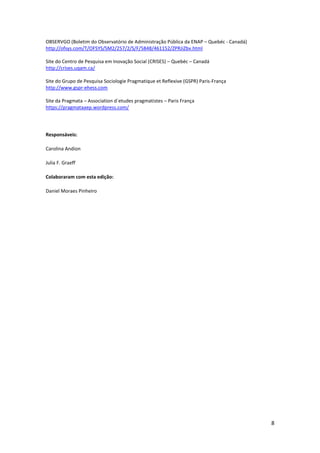 8
OBSERVGO (Boletim do Observatório de Administração Pública da ENAP – Quebéc - Canadá)
http://ofsys.com/T/OFSYS/SM2/257/2/S/F/5848/461152/ZPRJiZbv.html
Site do Centro de Pesquisa em Inovação Social (CRISES) – Quebéc – Canadá
http://crises.uqam.ca/
Site do Grupo de Pesquisa Sociologie Pragmatique et Reflexive (GSPR) Paris-França
http://www.gspr-ehess.com
Site da Pragmata – Association d`etudes pragmatistes – Paris França
https://pragmataaep.wordpress.com/
Responsáveis:
Carolina Andion
Julia F. Graeff
Colaboraram com esta edição:
Daniel Moraes Pinheiro
 