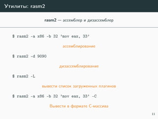 Утилиты: rasm2
rasm2 — ассемблер и дизассемблер
$ rasm2 -a x86 -b 32 ’mov eax, 33’
ассемблирование
$ rasm2 -d 9090
дизассемблирование
$ rasm2 -L
вывести список загруженных плагинов
$ rasm2 -a x86 -b 32 ’mov eax, 33’ -C
Вывести в формате C-массива
11
 