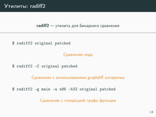 Утилиты: radiﬀ2
radiﬀ2 — утилита для бинарного сравнения
$ radiff2 original patched
Сравнение кода
$ radiff2 -C original patched
Сравнение с использованием graphdiﬀ алгоритма
$ radiff2 -g main -a x86 -b32 original patched
Сравнение с генерацией графа функции
13
 