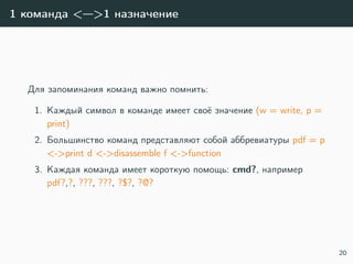 1 команда <—>1 назначение
Для запоминания команд важно помнить:
1. Каждый символ в команде имеет своё значение (w = write, p =
print)
2. Большинство команд представляют собой аббревиатуры pdf = p
<->print d <->disassemble f <->function
3. Каждая команда имеет короткую помощь: cmd?, например
pdf?,?, ???, ???, ?$?, ?@?
20
 