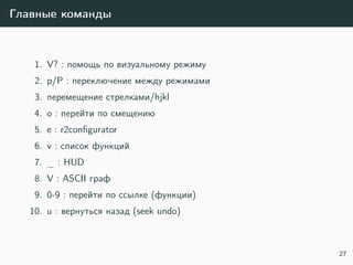 Главные команды
1. V? : помощь по визуальному режиму
2. p/P : переключение между режимами
3. перемещение стрелками/hjkl
4. o : перейти по смещению
5. e : r2conﬁgurator
6. v : список функций
7. _ : HUD
8. V : ASCII граф
9. 0-9 : перейти по ссылке (функции)
10. u : вернуться назад (seek undo)
27
 