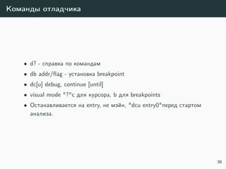 Команды отладчика
• d? - справка по командам
• db addr/ﬂag - установка breakpoint
• dc[u] debug, continue [until]
• visual mode "?"c для курсора, b для breakpoints
• Останавливается на entry, не мэйн, "dcu entry0"перед стартом
анализа.
36
 