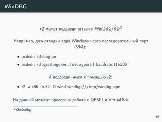 WinDBG
r2 может подсоединяться к WinDBG/KD2
Например, для отладки ядра Windows через последовательный порт
(VM):
• bcdedit /debug on
• bcdedit /dbgsettings serial debugport:1 baudrate:115200
И подсоединимся с помощью r2:
• r2 -a x86 -b 32 -D wind windbg:///tmp/windbg.pipe
На данный момент проверена работа с QEMU и VirtualBox
2r2windbg.
40
 