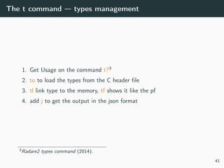 The t command — types management
1. Get Usage on the command t?3
2. to to load the types from the C header ﬁle
3. tl link type to the memory, tf shows it like the pf
4. add j to get the output in the json format
3Radare2 types command (2014).
41
 
