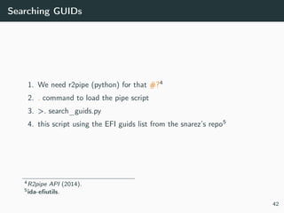 Searching GUIDs
1. We need r2pipe (python) for that #?4
2. . command to load the pipe script
3. >. search_guids.py
4. this script using the EFI guids list from the snarez’s repo5
4R2pipe API (2014).
5ida-eﬁutils.
42
 