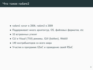 Что такое radare2
• radare1 начат в 2006, radare2 в 2009
• Поддерживает много архитектур, OS, файловых форматов, etc
• 10 встроенных утилит
• CLI и Visual (TUI) режимы, GUI (bokken), WebUI
• 149 контрибьюторов со всего мира
• Участие в программе GSoC и проведение своей RSoC
3
 