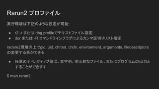 Rarun2 ץե
gЭhӛΤ褦O:
 r2 -r ޤ dbg.profileǥƥȥեָ
 dor ޤ -R ޥɥ饤ե饰ˤ륫Фꥹָ
radare2hϤgid, uid, chroot, chdir, environment, arguments, filedescriptors
Ή¤Ǥ
 Υǥ쥯ƥւϡСʾĤʥե롢ޤϥץγ
뤳ȤǤޤ
$ man rarun2
 