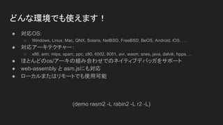 ɤʭhǤʹޤ
 OS:
 Windows, Linux, Mac, QNX, Solaris, NetBSD, FreeBSD, BeOS, Android, iOS, .
 ꥢ`ƥ`
 x86, arm, mips, sparc, ppc, z80, 6502, 8051, avr, wasm, snes, java, dalvik, hppa, ...
 ۤȤɤos/`νMߺϤ碌ǤΥͥƥ֥ǥХå򥵥ݩ`
 web-assembly  asm.jsˤ⌝
 `ޤϥ`ȤǤʹÿ
(demo rasm2 -L rabin2 -L r2 -L)
 