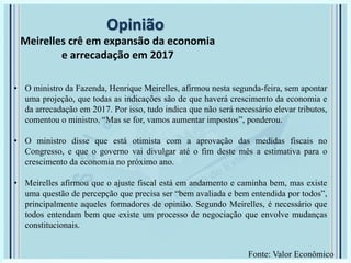 Opinião
Meirelles crê em expansão da economia
e arrecadação em 2017
• O ministro da Fazenda, Henrique Meirelles, afirmou nesta segunda-feira, sem apontar
uma projeção, que todas as indicações são de que haverá crescimento da economia e
da arrecadação em 2017. Por isso, tudo indica que não será necessário elevar tributos,
comentou o ministro. “Mas se for, vamos aumentar impostos”, ponderou.
• O ministro disse que está otimista com a aprovação das medidas fiscais no
Congresso, e que o governo vai divulgar até o fim deste mês a estimativa para o
crescimento da economia no próximo ano.
• Meirelles afirmou que o ajuste fiscal está em andamento e caminha bem, mas existe
uma questão de percepção que precisa ser “bem avaliada e bem entendida por todos”,
principalmente aqueles formadores de opinião. Segundo Meirelles, é necessário que
todos entendam bem que existe um processo de negociação que envolve mudanças
constitucionais.
Fonte: Valor Econômico
 