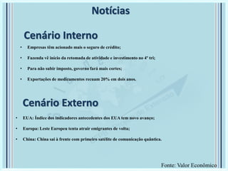 Cenário Externo
• Empresas têm acionado mais o seguro de crédito;
• Fazenda vê início da retomada de atividade e investimento no 4º tri;
• Para não subir imposto, governo fará mais cortes;
• Exportações de medicamentos recuam 20% em dois anos.
Notícias
• EUA: Índice dos indicadores antecedentes dos EUA tem novo avanço;
• Europa: Leste Europeu tenta atrair emigrantes de volta;
• China: China sai à frente com primeiro satélite de comunicação quântica.
Cenário Interno
Fonte: Valor Econômico
 