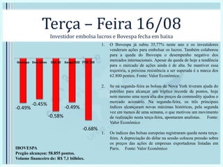 Terça – Feira 16/08
Investidor embolsa lucros e Bovespa fecha em baixa
-0.49%
-0.45%
-0.58%
-0.49%
-0.68%
Ibovespa Dow Jones DAX 30 Xangai/SSE FTSE 100
IBOVESPA
Pregão alcançou: 58.855 pontos.
Volume financeiro de: R$ 7,1 bilhões.
1. O Ibovespa já subiu 35,77% neste ano e os investidores
venderam ações para embolsar os lucros. Também colaborou
para a queda do Ibovespa o desempenho negativo dos
mercados internacionais. Apesar da queda de hoje a tendência
para o mercado de ações ainda é de alta. Se mantiver essa
trajetória, a próxima resistência a ser superada é a marca dos
62.800 pontos. Fonte: Valor Econômico.
2. Se na segunda-feira as bolsas de Nova York tiveram ajuda do
petróleo para alcançar um tríplice recorde de pontos, hoje
nem mesmo uma nova alta dos preços da commodity ajudou o
mercado acionário. Na segunda-feira, os três principais
índices alcançaram novas máximas históricas, pela segunda
vez em menos de uma semana, o que motivou um movimento
de realização nesta terça-feira, apontaram analistas. Fonte:
Valor Econômico
1. Os índices das bolsas europeias registraram queda nesta terça-
feira. A depreciação do dólar na sessão colocou pressão sobre
os preços das ações de empresas exportadoras listadas em
Paris. Fonte: Valor Econômico
 