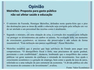 Opinião
Meirelles: Proposta para gasto público
não vai afetar saúde e educação
• O ministro da Fazenda, Henrique Meirelles, defendeu nesta quarta-feira que o piso
das destinações para as áreas de saúde e educação seja corrigido pela inflação em vez
de ser atrelado a um percentual das receitas como é atualmente.
• Segundo o ministro, em uma situação de crise, a correção dos recursos pela inflação
vai proteger os investimentos em ambos os setores. Na avaliação dele, em momento
de crescimento econômico, os recursos são preservados e não sobem de forma
insustentável. “Essa definição nos parece equilibrada”, frisou Meirelles.
• Meirelles ressaltou que é preciso que haja solvência do Estado para pagar seus
compromissos. “O desequilíbrio fiscal é forte, mas precisamos de ajuste gradual,
persistente e com credibilidade”, destacou, lembrando que o reequilíbrio das contas
públicas vai gerar aumento da confiança e retomada do investimento. Isso ajuda o
crescimento econômico e a geração de emprego, bem como a queda da taxa de juros,
referindo-se a uma redução do juro estrutural da economia. “A dívida pública em alta
tira recursos do consumo e do investimento”, avaliou.
Fonte: Valor Econômico
 
