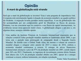 Opinião
A maré da globalização está virando
Será que a maré da globalização se inverteu? Essa é uma pergunta de importância vital.
A resposta está estreitamente ligada à situação da economia mundial e ao quadro político
do Ocidente. A migração levanta questões muito específicas. A era da globalização não
foi acompanhada por um compromisso geral de liberalizar os fluxos de pessoas.
Portanto, vou me concentrar aqui no comércio e nos fluxos de capital internacionais. As
evidências nessas áreas parecem muito claras. A globalização chegou a um pico e, em
algumas áreas, assumiu caminho oposto.
• Uma análise do Instituto Peterson de Economia Internacional argumenta que as
relações comércio sobre produção mundial mantêm-se inalteradas desde 2008, o que
torna este o período mais prolongado de estagnação desde a Segunda Guerra
Mundial. De acordo com o Global Trade Alert, até mesmo o volume de comércio
mundial chegou a estagnar entre janeiro de 2015 e março de 2016, embora a
economia mundial continuasse a crescer. O estoque de ativos financeiros
transnacionais alcançou o pico de 57% da produção mundial em 2007, caindo depois
para 36% em 2015. Finalmente, os ingressos de investimento externo direto ficaram
bem abaixo dos 3,3% da produção mundial obtidos em 2007, apesar de o estoque
continuar a crescer, embora lentamente, em relação à produção.
Fonte: Valor Econômico
 